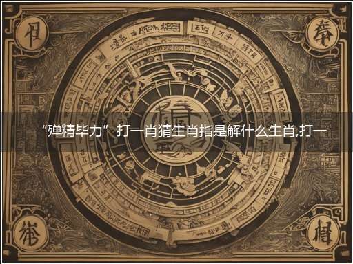 “殚精毕力”打一肖猜生肖指是解什么生肖,打一最佳生肖成语精选解释