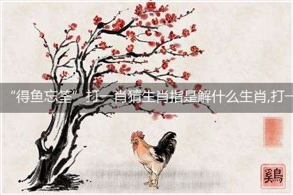 “得鱼忘筌”打一肖猜生肖指是解什么生肖,打一最佳生肖成语精选解释