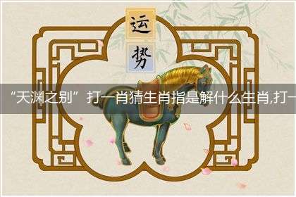 “天渊之别”打一肖猜生肖指是解什么生肖,打一最佳生肖成语精选解释